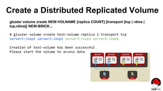 Create a Distributed Replicated Volume
gluster volume create NEW-VOLNAME [replica COUNT] [transport [tcp | rdma |
tcp,rdma]] NEW-BRICK...
# gluster volume create test-volume replica 2 transport tcp
server1:/exp1 server2:/exp2 server3:/exp3 server4:/exp4
Creation of test-volume has been successful
Please start the volume to access data
 