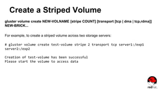 Create a Striped Volume
gluster volume create NEW-VOLNAME [stripe COUNT] [transport [tcp | dma | tcp,rdma]]
NEW-BRICK...
For example, to create a striped volume across two storage servers:
# gluster volume create test-volume stripe 2 transport tcp server1:/exp1
server2:/exp2
Creation of test-volume has been successful
Please start the volume to access data
 
