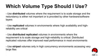 Which Volume Type Should I Use?
- Use distributed volumes where the requirement is to scale storage and the
redundancy is either not important or is provided by other hardware/software
layers
- Use replicated volumes in environments where high availability and high-
reliability are critical
- Use distributed replicated volumes in environments where the
requirement is to scale storage and high-reliability is critical. Distributed
replicated volumes offer improved read performance in most environments
- Use striped volumes only in high concurrency environments accessing very
large files
 