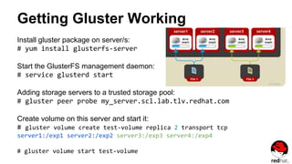 Getting Gluster Working
Install gluster package on server/s:
# yum install glusterfs-server
Start the GlusterFS management daemon:
# service glusterd start
Adding storage servers to a trusted storage pool:
# gluster peer probe my_server.scl.lab.tlv.redhat.com
Create volume on this server and start it:
# gluster volume create test-volume replica 2 transport tcp
server1:/exp1 server2:/exp2 server3:/exp3 server4:/exp4
# gluster volume start test-volume
 