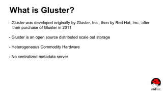 What is Gluster?
- Gluster was developed originally by Gluster, Inc., then by Red Hat, Inc., after
their purchase of Gluster in 2011
- Gluster is an open source distributed scale out storage
- Heterogeneous Commodity Hardware
- No centralized metadata server
 