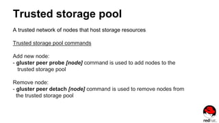 Trusted storage pool
A trusted network of nodes that host storage resources
Trusted storage pool commands
Add new node:
- gluster peer probe [node] command is used to add nodes to the
trusted storage pool
Remove node:
- gluster peer detach [node] command is used to remove nodes from
the trusted storage pool
 