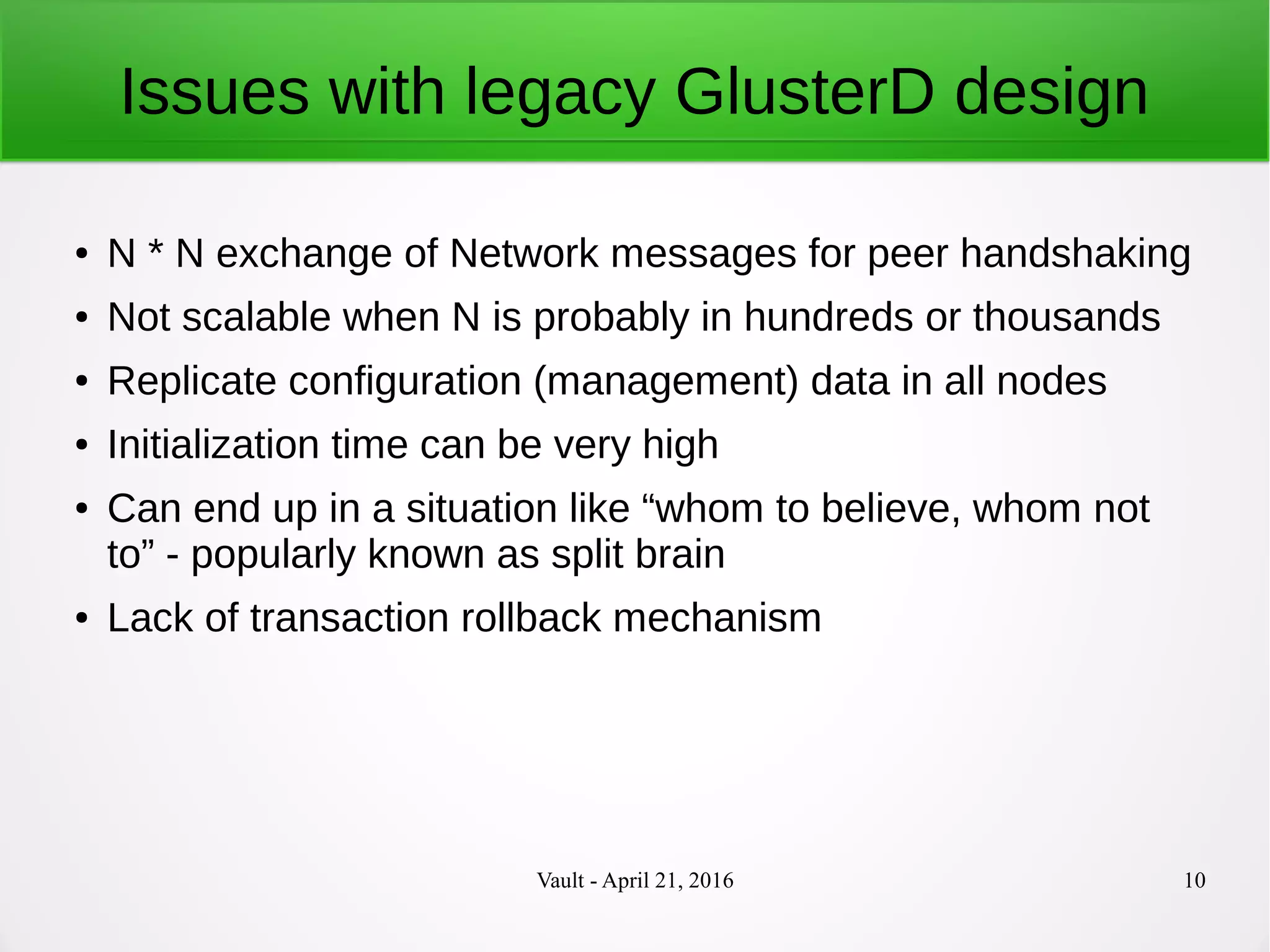 Vault - April 21, 2016 10
Issues with legacy GlusterD design
● N * N exchange of Network messages for peer handshaking
● Not scalable when N is probably in hundreds or thousands
● Replicate configuration (management) data in all nodes
● Initialization time can be very high
● Can end up in a situation like “whom to believe, whom not
to” - popularly known as split brain
● Lack of transaction rollback mechanism
 