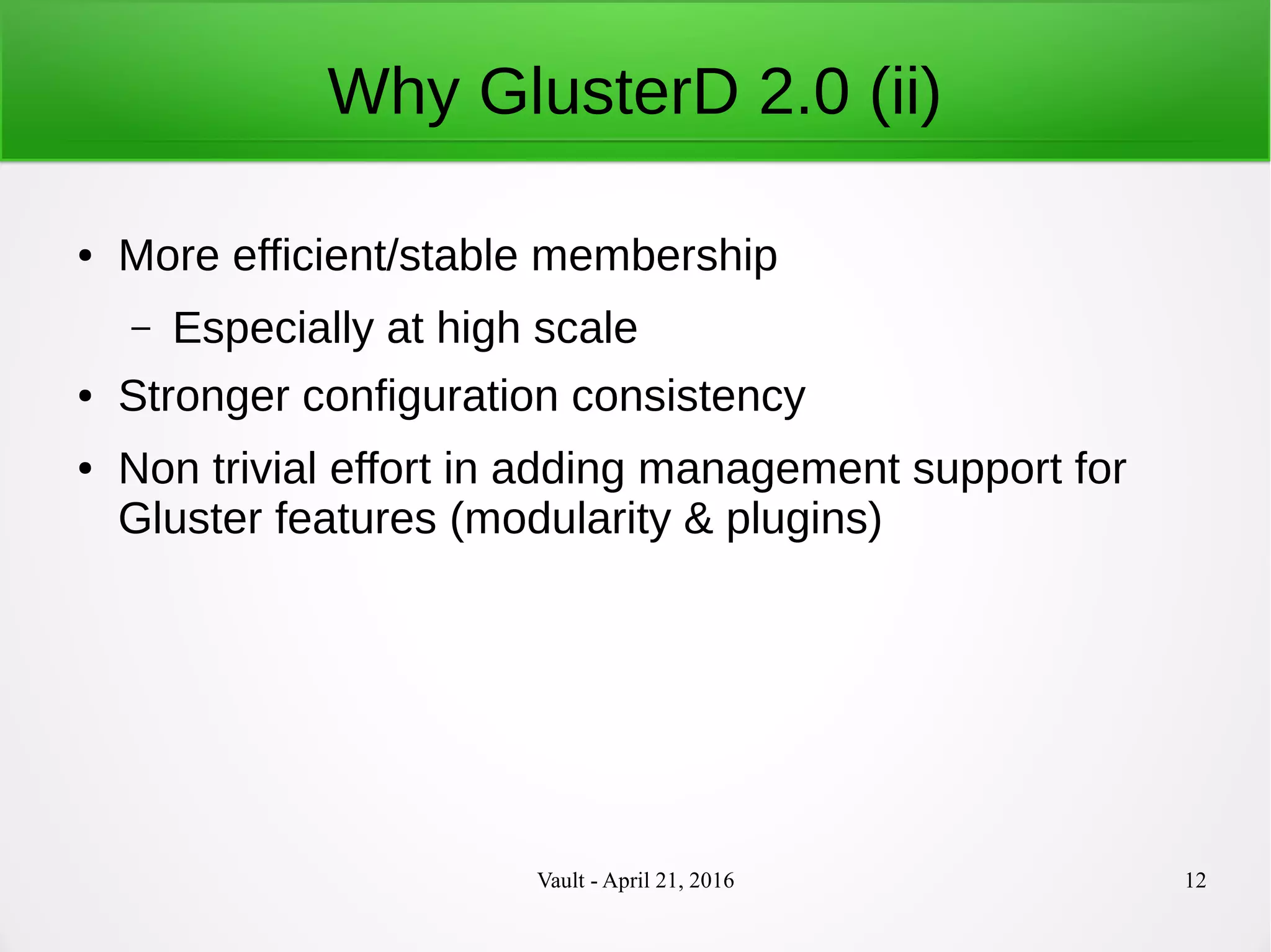 Vault - April 21, 2016 12
Why GlusterD 2.0 (ii)
● More efficient/stable membership
– Especially at high scale
● Stronger configuration consistency
● Non trivial effort in adding management support for
Gluster features (modularity & plugins)
 