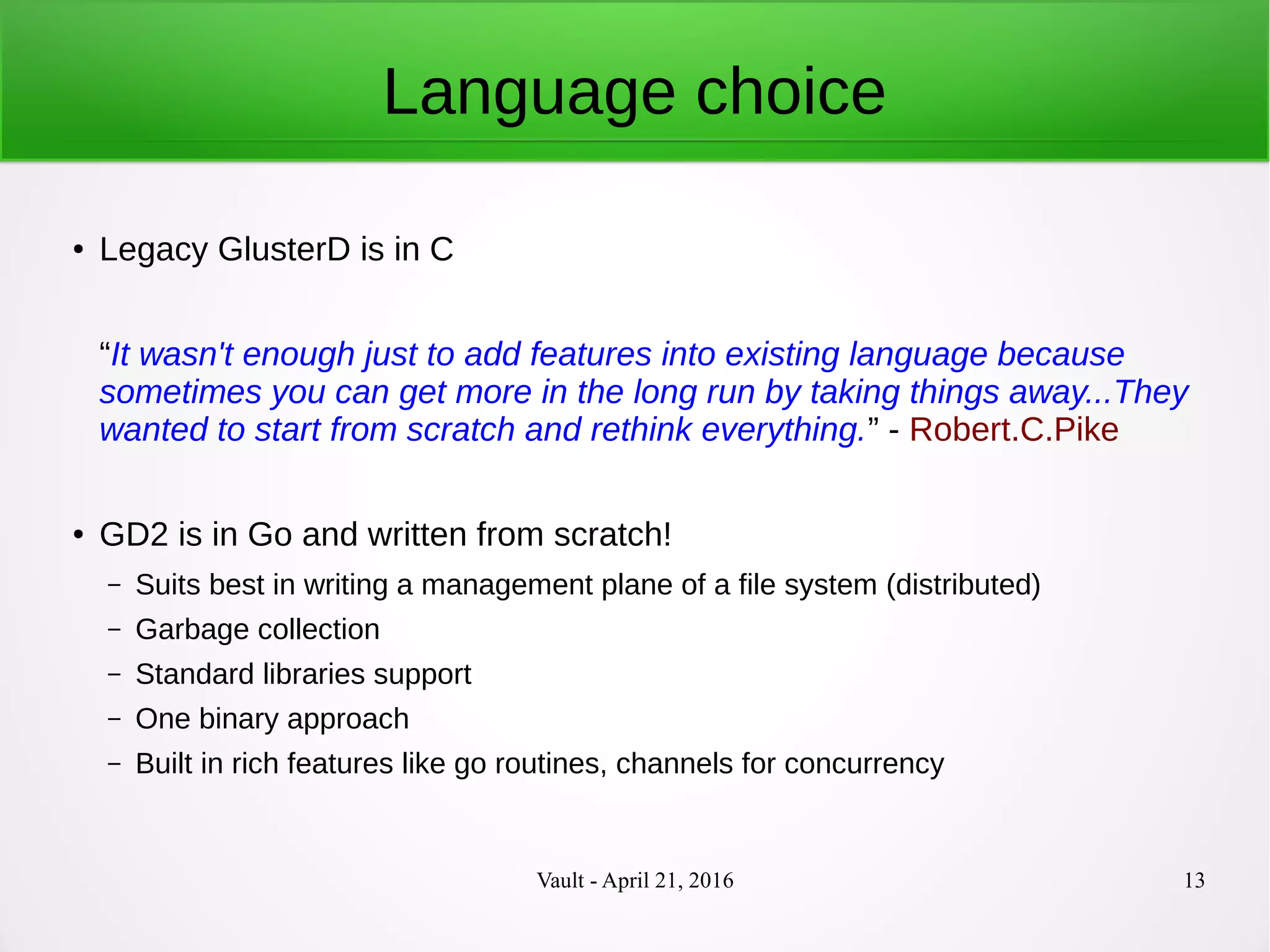 Vault - April 21, 2016 13
Language choice
● Legacy GlusterD is in C
“It wasn't enough just to add features into existing language because
sometimes you can get more in the long run by taking things away...They
wanted to start from scratch and rethink everything.” - Robert.C.Pike
● GD2 is in Go and written from scratch!
– Suits best in writing a management plane of a file system (distributed)
– Garbage collection
– Standard libraries support
– One binary approach
– Built in rich features like go routines, channels for concurrency
 