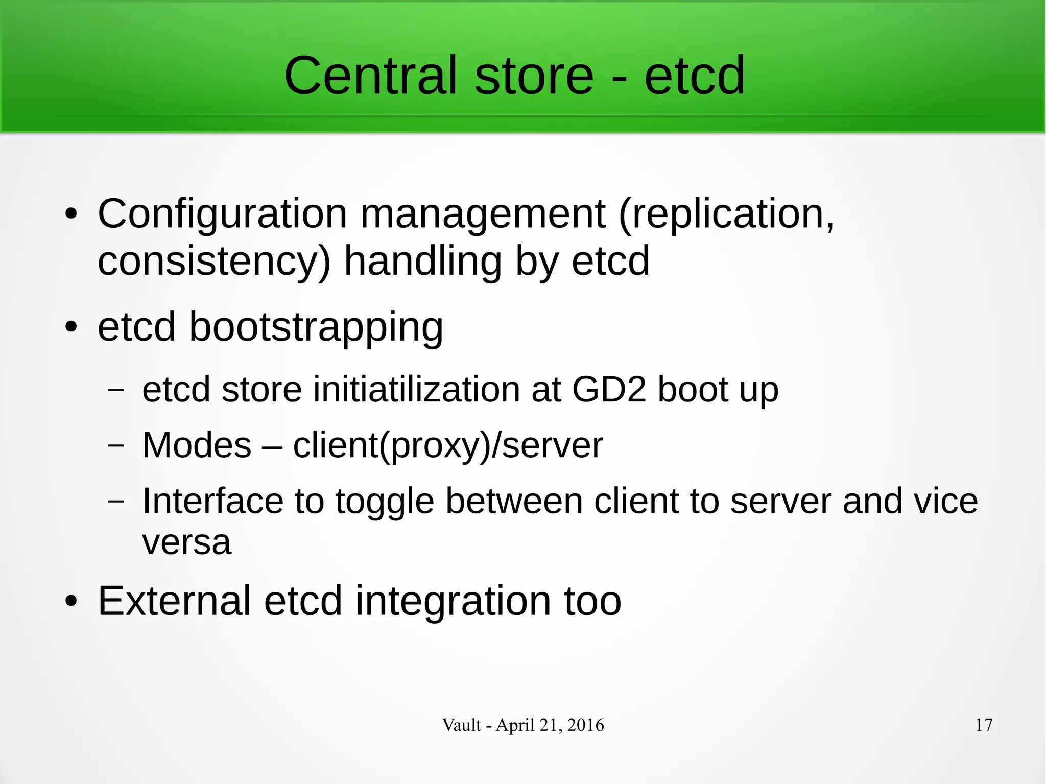 Vault - April 21, 2016 17
Central store - etcd
● Configuration management (replication,
consistency) handling by etcd
● etcd bootstrapping
– etcd store initiatilization at GD2 boot up
– Modes – client(proxy)/server
– Interface to toggle between client to server and vice
versa
● External etcd integration too
 