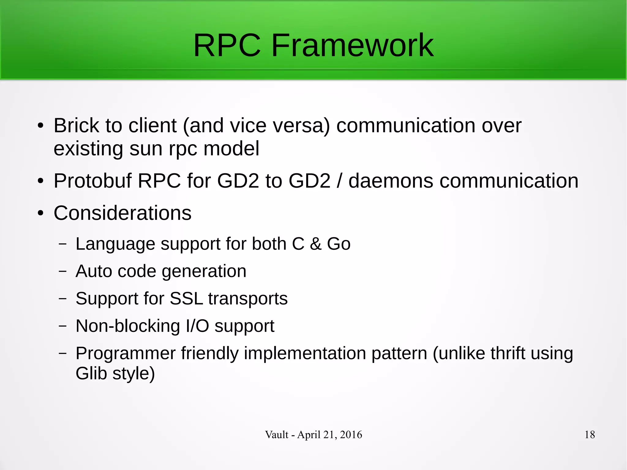 Vault - April 21, 2016 18
RPC Framework
● Brick to client (and vice versa) communication over
existing sun rpc model
● Protobuf RPC for GD2 to GD2 / daemons communication
● Considerations
– Language support for both C & Go
– Auto code generation
– Support for SSL transports
– Non-blocking I/O support
– Programmer friendly implementation pattern (unlike thrift using
Glib style)
 