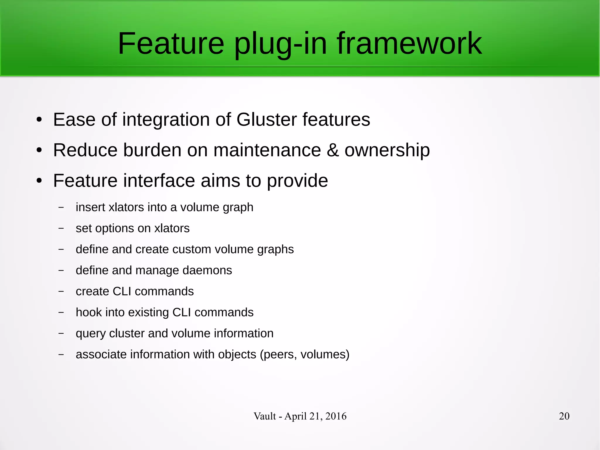 Vault - April 21, 2016 20
Feature plug-in framework
● Ease of integration of Gluster features
● Reduce burden on maintenance & ownership
● Feature interface aims to provide
– insert xlators into a volume graph
– set options on xlators
– define and create custom volume graphs
– define and manage daemons
– create CLI commands
– hook into existing CLI commands
– query cluster and volume information
– associate information with objects (peers, volumes)
 