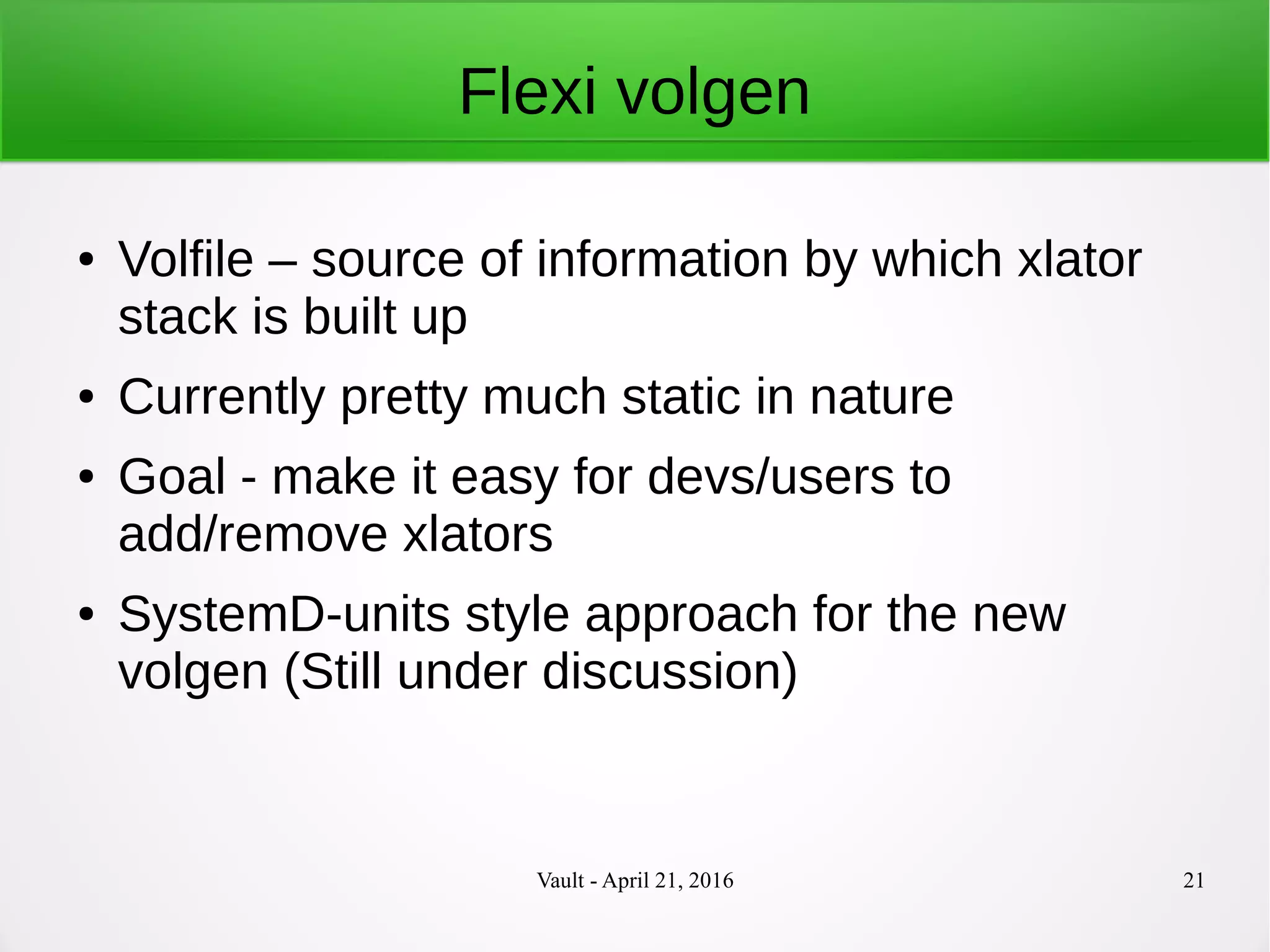 Vault - April 21, 2016 21
Flexi volgen
● Volfile – source of information by which xlator
stack is built up
● Currently pretty much static in nature
● Goal - make it easy for devs/users to
add/remove xlators
● SystemD-units style approach for the new
volgen (Still under discussion)
 