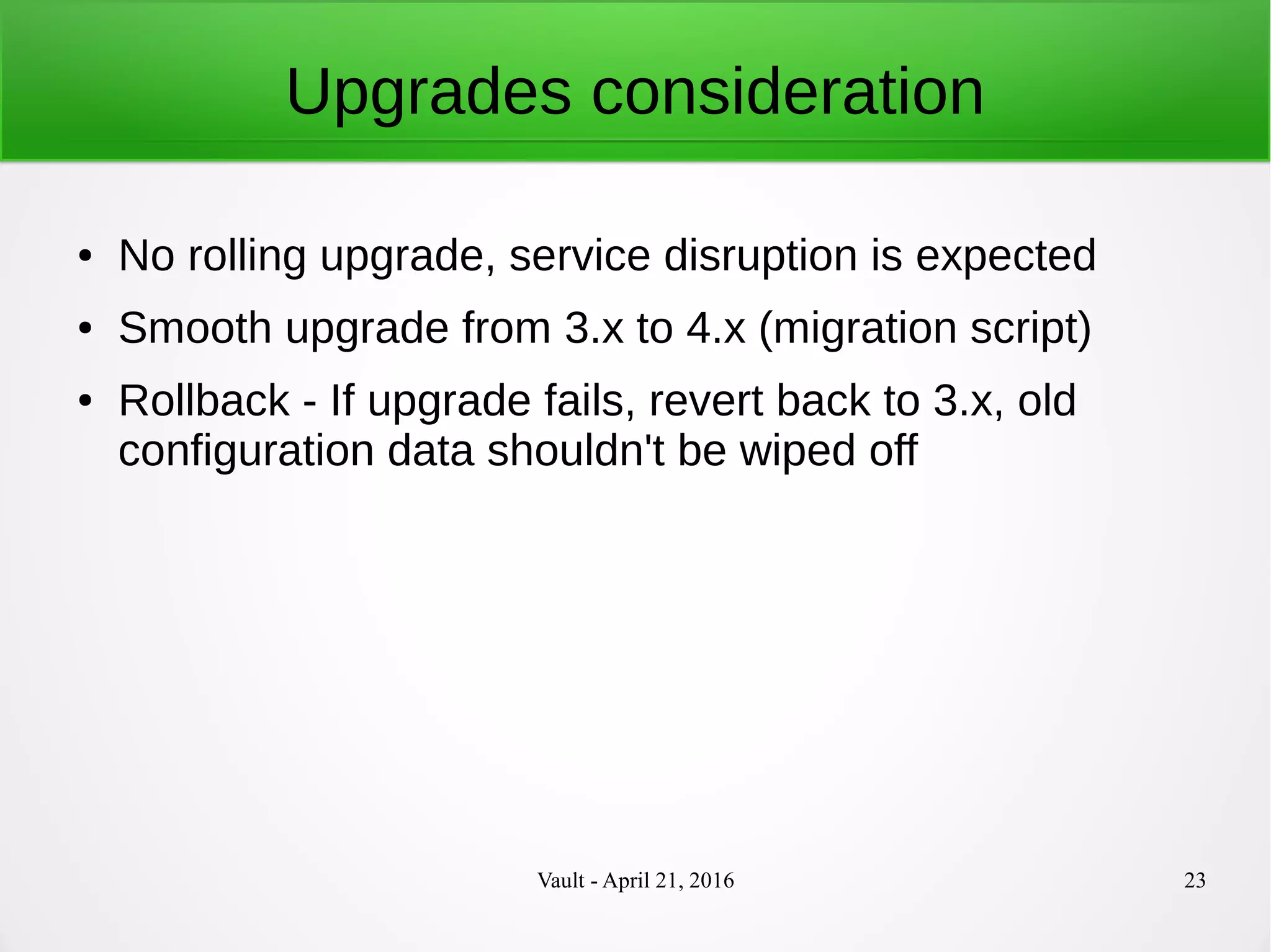 Vault - April 21, 2016 23
Upgrades consideration
● No rolling upgrade, service disruption is expected
● Smooth upgrade from 3.x to 4.x (migration script)
● Rollback - If upgrade fails, revert back to 3.x, old
configuration data shouldn't be wiped off
 