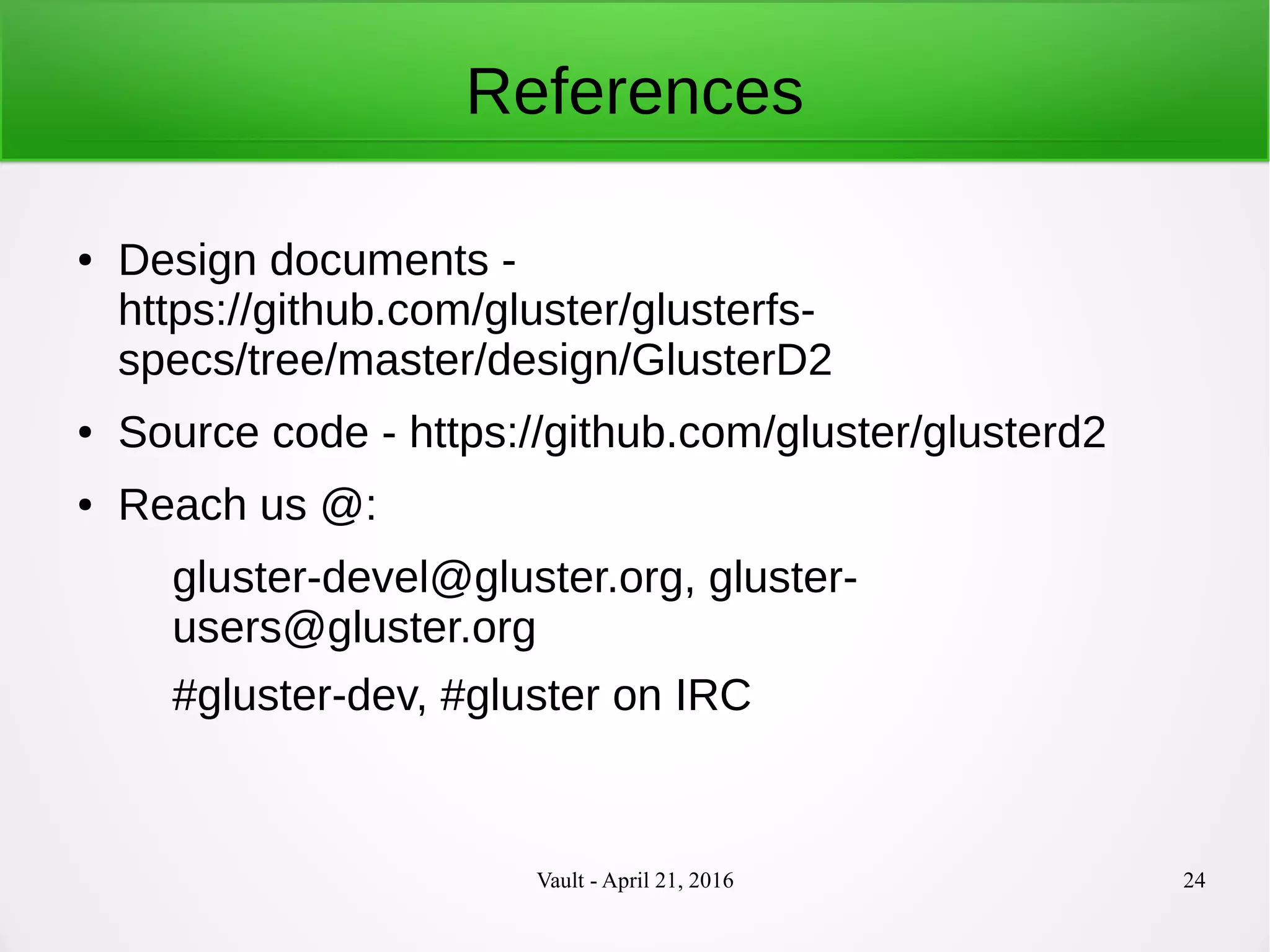 Vault - April 21, 2016 24
References
● Design documents -
https://github.com/gluster/glusterfs-
specs/tree/master/design/GlusterD2
● Source code - https://github.com/gluster/glusterd2
● Reach us @:
gluster-devel@gluster.org, gluster-
users@gluster.org
#gluster-dev, #gluster on IRC
 