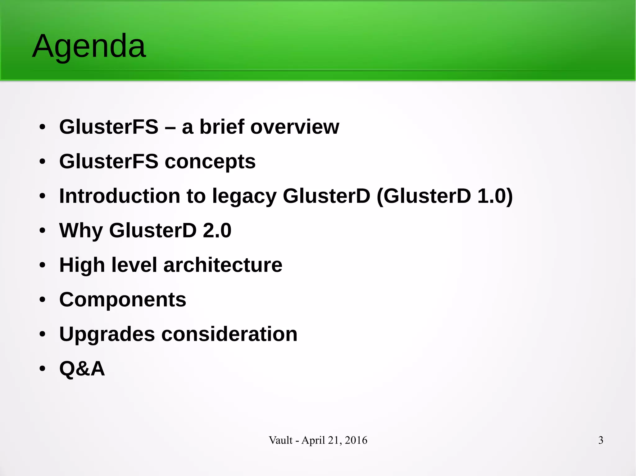 Vault - April 21, 2016 3
Agenda
● GlusterFS – a brief overview
● GlusterFS concepts
● Introduction to legacy GlusterD (GlusterD 1.0)
● Why GlusterD 2.0
● High level architecture
● Components
● Upgrades consideration
● Q&A
 