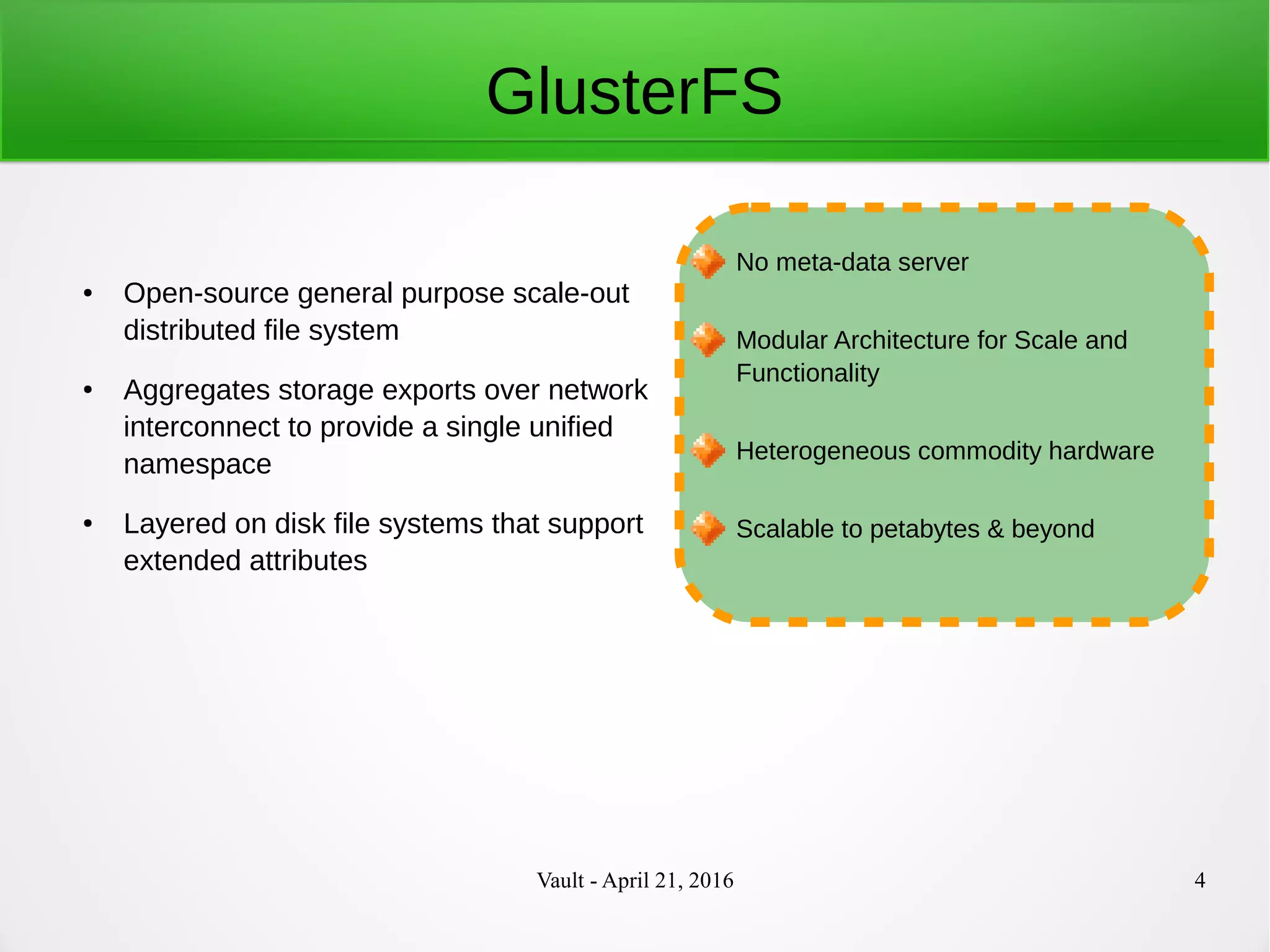 Vault - April 21, 2016 4
GlusterFS
● Open-source general purpose scale-out
distributed file system
● Aggregates storage exports over network
interconnect to provide a single unified
namespace
● Layered on disk file systems that support
extended attributes
No meta-data server
Modular Architecture for Scale and
Functionality
Heterogeneous commodity hardware
Scalable to petabytes & beyond
 