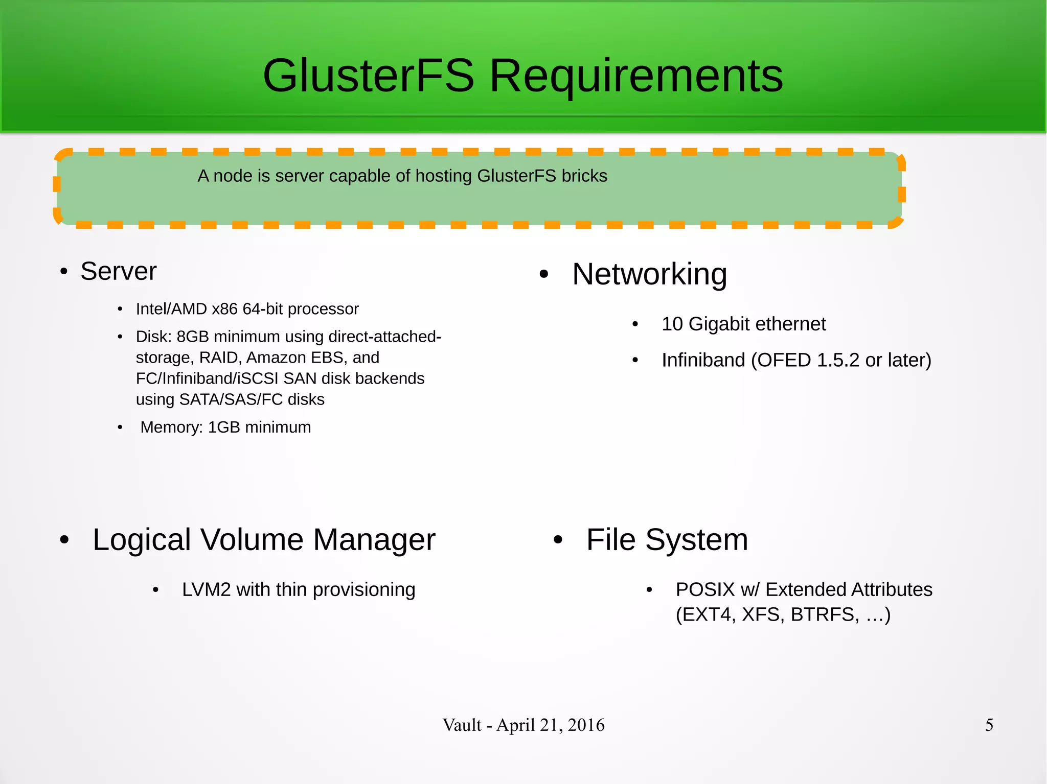 Vault - April 21, 2016 5
GlusterFS Requirements
●
Server
● Intel/AMD x86 64-bit processor
● Disk: 8GB minimum using direct-attached-
storage, RAID, Amazon EBS, and
FC/Infiniband/iSCSI SAN disk backends
using SATA/SAS/FC disks
● Memory: 1GB minimum
A node is server capable of hosting GlusterFS bricks
● Networking
● 10 Gigabit ethernet
● Infiniband (OFED 1.5.2 or later)
● Logical Volume Manager
● LVM2 with thin provisioning
● File System
● POSIX w/ Extended Attributes
(EXT4, XFS, BTRFS, …)
 