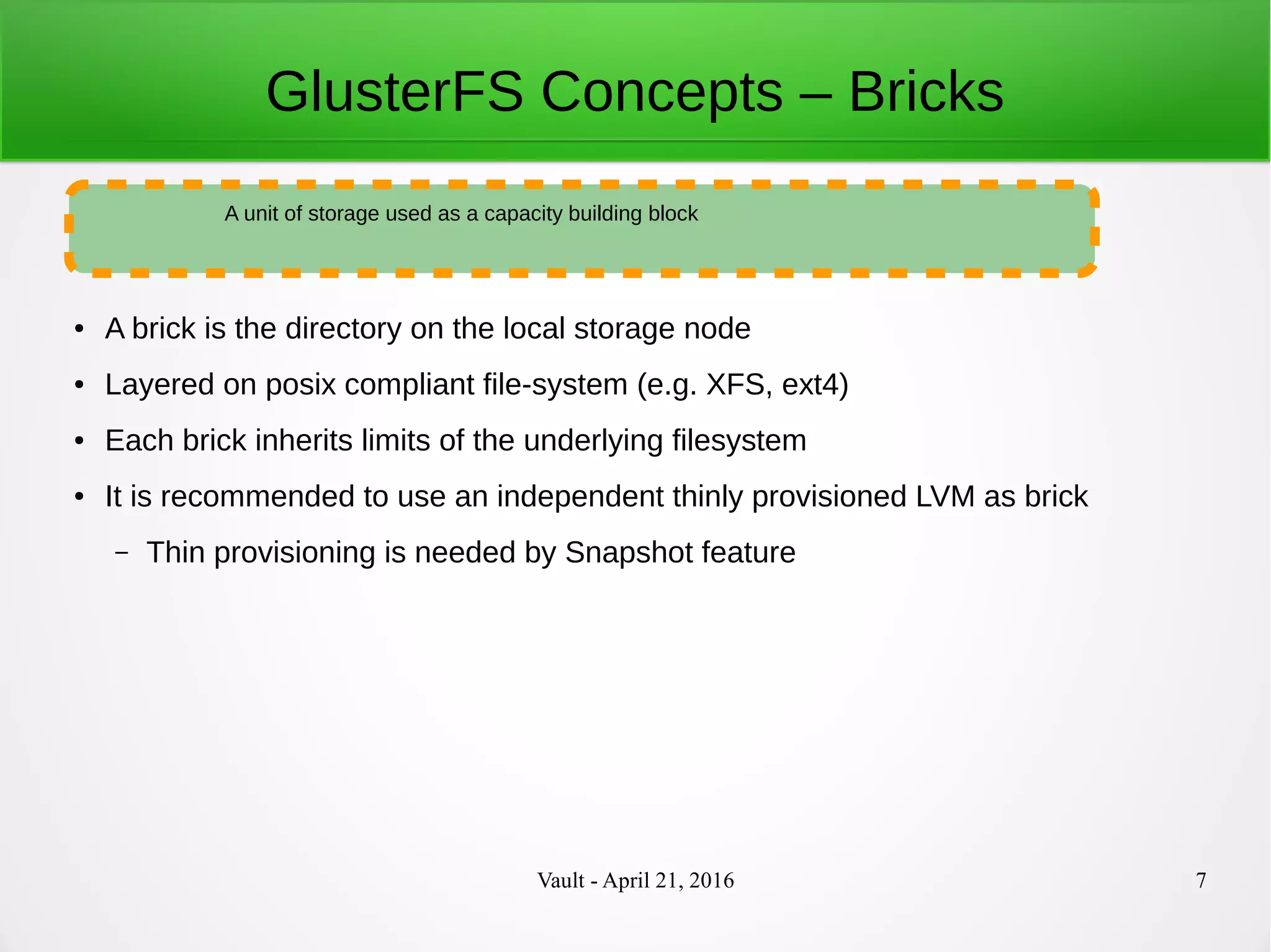 Vault - April 21, 2016 7
GlusterFS Concepts – Bricks
● A brick is the directory on the local storage node
● Layered on posix compliant file-system (e.g. XFS, ext4)
● Each brick inherits limits of the underlying filesystem
● It is recommended to use an independent thinly provisioned LVM as brick
– Thin provisioning is needed by Snapshot feature
A unit of storage used as a capacity building block
 