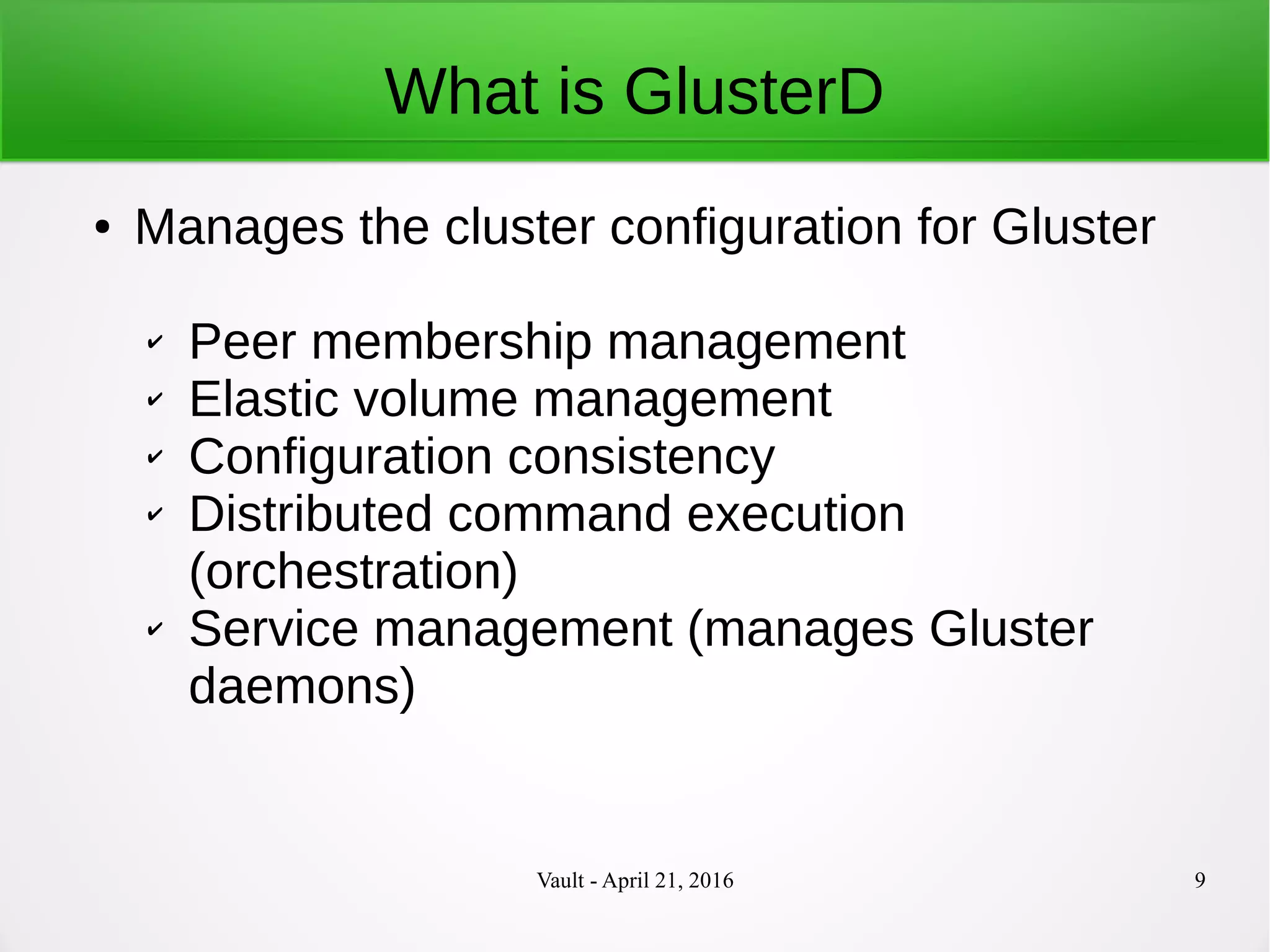 Vault - April 21, 2016 9
What is GlusterD
● Manages the cluster configuration for Gluster
✔ Peer membership management
✔ Elastic volume management
✔ Configuration consistency
✔ Distributed command execution
(orchestration)
✔ Service management (manages Gluster
daemons)
 