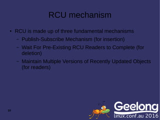 10
RCU mechanism
● RCU is made up of three fundamental mechanisms
– Publish-Subscribe Mechanism (for insertion)
– Wait For Pre-Existing RCU Readers to Complete (for
deletion)
– Maintain Multiple Versions of Recently Updated Objects
(for readers)
 