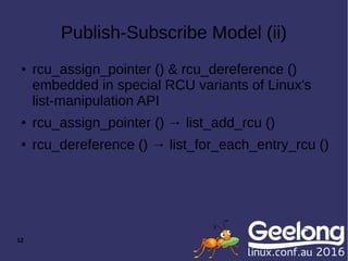 12
Publish-Subscribe Model (ii)
● rcu_assign_pointer () & rcu_dereference ()
embedded in special RCU variants of Linux's
list-manipulation API
● rcu_assign_pointer () → list_add_rcu ()
● rcu_dereference () → list_for_each_entry_rcu ()
 