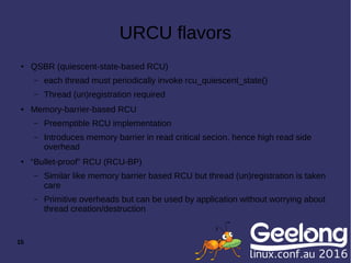 15
URCU flavors
● QSBR (quiescent-state-based RCU)
– each thread must periodically invoke rcu_quiescent_state()
– Thread (un)registration required
● Memory-barrier-based RCU
– Preemptible RCU implementation
– Introduces memory barrier in read critical secion, hence high read side
overhead
● “Bullet-proof” RCU (RCU-BP)
– Similar like memory barrier based RCU but thread (un)registration is taken
care
– Primitive overheads but can be used by application without worrying about
thread creation/destruction
 