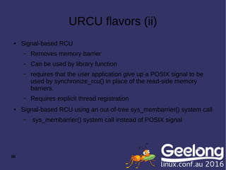 16
URCU flavors (ii)
● Signal-based RCU
– Removes memory barrier
– Can be used by library function
– requires that the user application give up a POSIX signal to be
used by synchronize_rcu() in place of the read-side memory
barriers.
– Requires explicit thread registration
● Signal-based RCU using an out-of-tree sys_membarrier() system call
– sys_membarrier() system call instead of POSIX signal
 