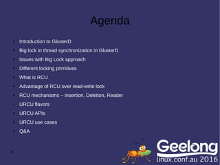3
Agenda
● Introduction to GlusterD
● Big lock in thread synchronization in GlusterD
● Issues with Big Lock approach
● Different locking primitives
● What is RCU
● Advantage of RCU over read-write lock
● RCU mechanisms – Insertion, Deletion, Reader
● URCU flavors
● URCU APIs
● URCU use cases
● Q&A
 