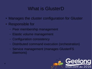 4
What is GlusterD
● Manages the cluster configuration for Gluster
● Responsible for
– Peer membership management
– Elastic volume management
– Configuration consistency
– Distributed command execution (orchestration)
– Service management (manages GlusterFS
daemons)
 