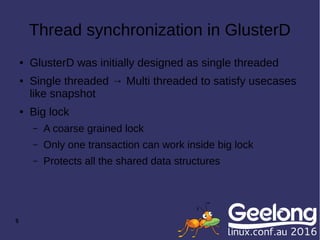 5
Thread synchronization in GlusterD
● GlusterD was initially designed as single threaded
● Single threaded → Multi threaded to satisfy usecases
like snapshot
● Big lock
– A coarse grained lock
– Only one transaction can work inside big lock
– Protects all the shared data structures
 