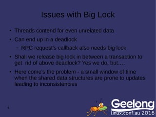 6
Issues with Big Lock
● Threads contend for even unrelated data
● Can end up in a deadlock
– RPC request's callback also needs big lock
● Shall we release big lock in between a transaction to
get rid of above deadlock? Yes we do, but….
● Here come's the problem - a small window of time
when the shared data structures are prone to updates
leading to inconsistencies
 