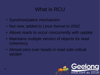 8
What is RCU
● Synchronization mechanism
● Not new, added to Linux Kernel in 2002
● Allows reads to occur concurrently with update
● Maintains multiple version of objects for read
coherency
● Almost zero over heads in read side critical
section
 