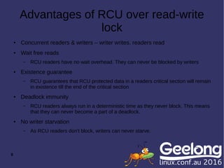 9
Advantages of RCU over read-write
lock
● Concurrent readers & writers – writer writes, readers read
● Wait free reads
– RCU readers have no wait overhead. They can never be blocked by writers
● Existence guarantee
– RCU guarantees that RCU protected data in a readers critical section will remain
in existence till the end of the critical section
● Deadlock immunity
– RCU readers always run in a deterministic time as they never block. This means
that they can never become a part of a deadlock.
● No writer starvation
– As RCU readers don't block, writers can never starve.
 