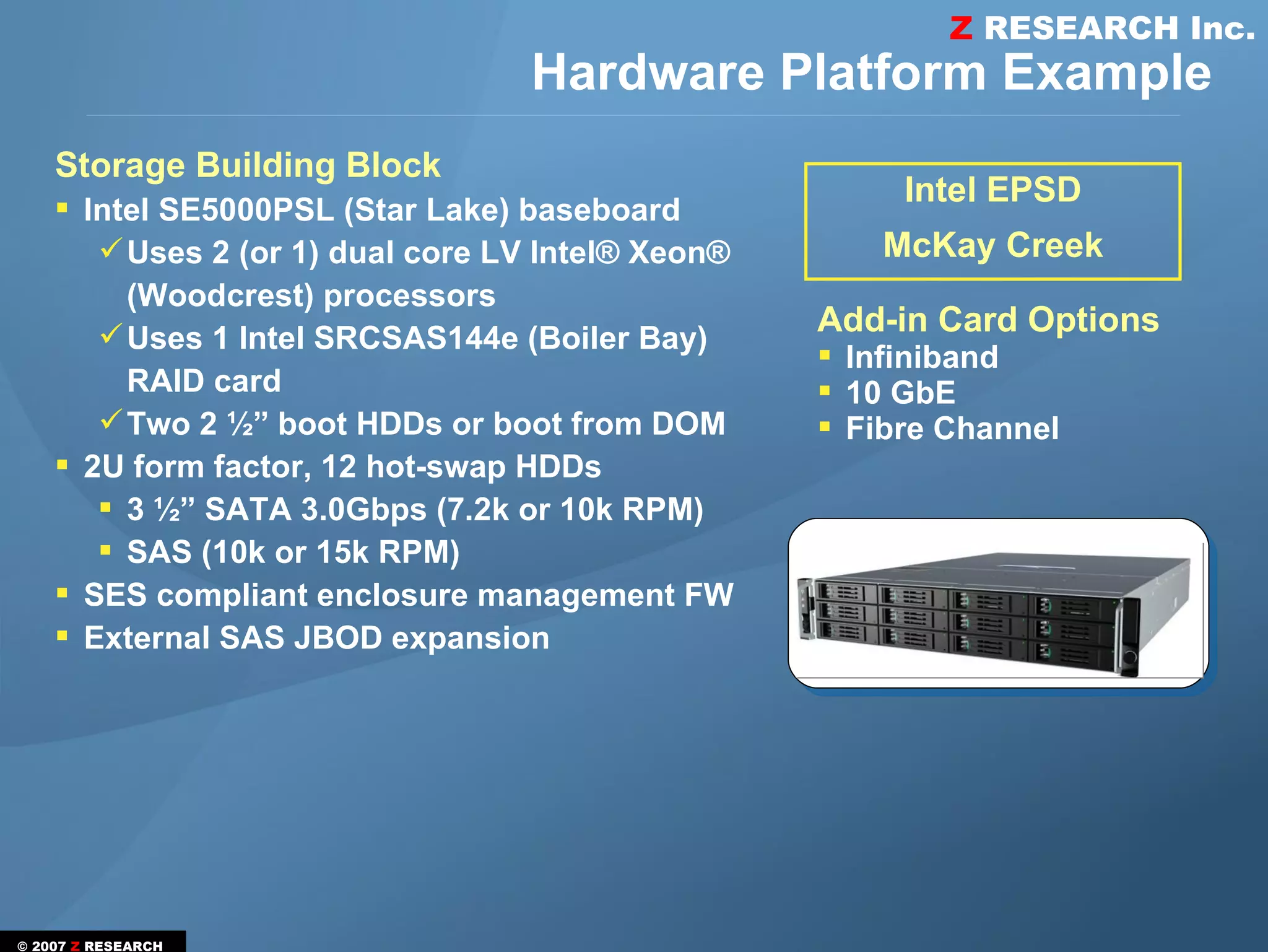 Z RESEARCH Inc.
                                  Hardware Platform Example
    Storage Building Block
     Intel SE5000PSL (Star Lake) baseboard
                                                        Intel EPSD
        Uses 2 (or 1) dual core LV Intel® Xeon®       McKay Creek
         (Woodcrest) processors
        Uses 1 Intel SRCSAS144e (Boiler Bay)      Add-in Card Options
                                                    Infiniband
         RAID card                                  10 GbE
        Two 2 ½” boot HDDs or boot from DOM        Fibre Channel
     2U form factor, 12 hot-swap HDDs
        3 ½” SATA 3.0Gbps (7.2k or 10k RPM)
        SAS (10k or 15k RPM)
     SES compliant enclosure management FW
     External SAS JBOD expansion




© 2007 Z RESEARCH
 