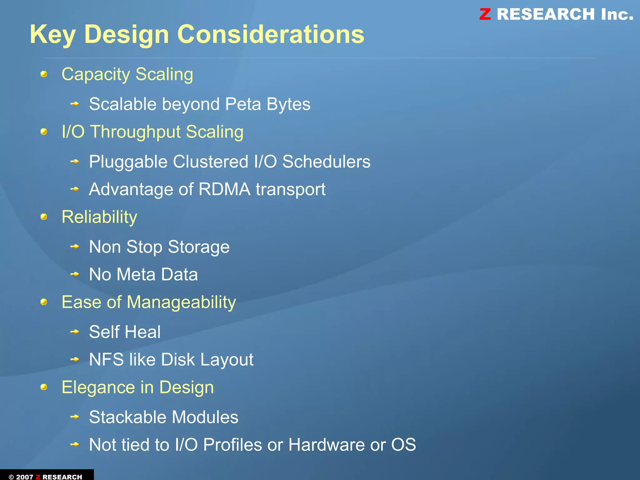 Z RESEARCH Inc.
    Key Design Considerations
            Capacity Scaling
                    Scalable beyond Peta Bytes
            I/O Throughput Scaling
                    Pluggable Clustered I/O Schedulers
                    Advantage of RDMA transport
            Reliability
                    Non Stop Storage
                    No Meta Data
            Ease of Manageability
                    Self Heal
                    NFS like Disk Layout
            Elegance in Design
                    Stackable Modules
                    Not tied to I/O Profiles or Hardware or OS
© 2007 Z RESEARCH
 