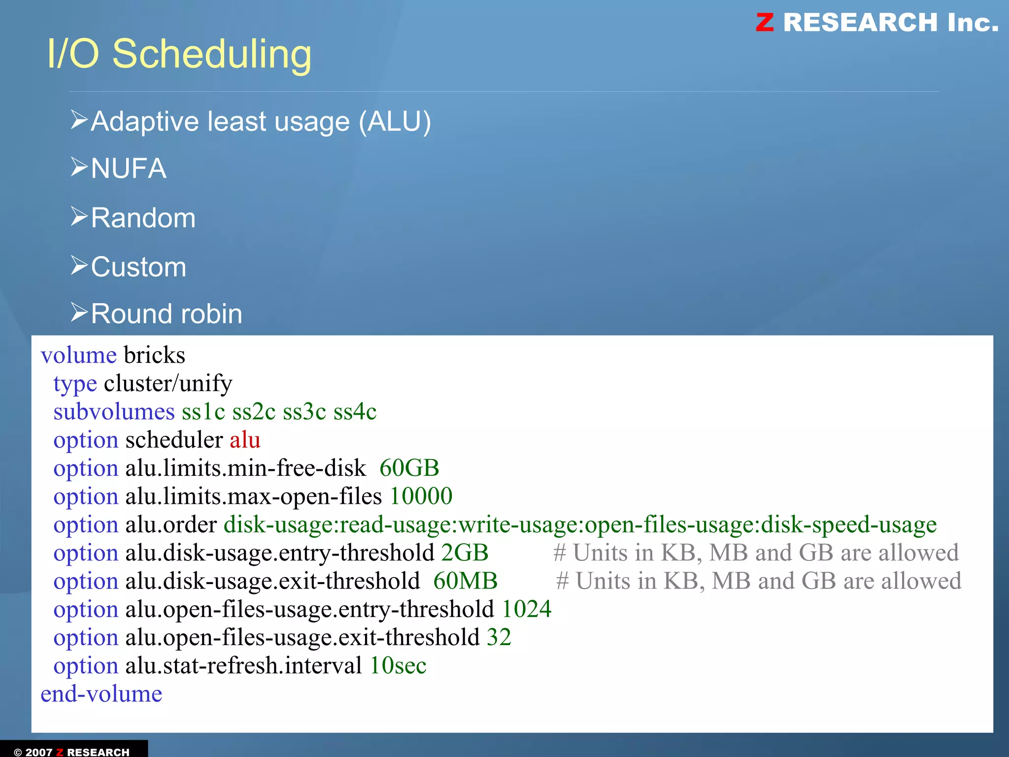 Z RESEARCH Inc.
    I/O Scheduling
       ➢Adaptive least usage (ALU)
       ➢NUFA
       ➢Random
       ➢Custom
       ➢Round robin
   volume bricks
    type cluster/unify
    subvolumes ss1c ss2c ss3c ss4c
    option scheduler alu
    option alu.limits.min-free-disk 60GB
    option alu.limits.max-open-files 10000
    option alu.order disk-usage:read-usage:write-usage:open-files-usage:disk-speed-usage
    option alu.disk-usage.entry-threshold 2GB        # Units in KB, MB and GB are allowed
    option alu.disk-usage.exit-threshold 60MB        # Units in KB, MB and GB are allowed
    option alu.open-files-usage.entry-threshold 1024
    option alu.open-files-usage.exit-threshold 32
    option alu.stat-refresh.interval 10sec
   end-volume

© 2007 Z RESEARCH
 