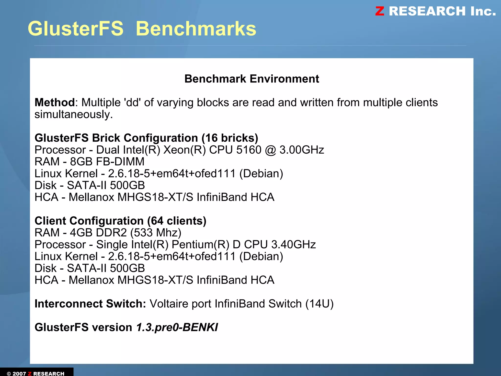 Z RESEARCH Inc.
      GlusterFS Benchmarks

                                      Benchmark Environment

        Method: Multiple 'dd' of varying blocks are read and written from multiple clients
        simultaneously.

        GlusterFS Brick Configuration (16 bricks)
        Processor - Dual Intel(R) Xeon(R) CPU 5160 @ 3.00GHz
        RAM - 8GB FB-DIMM
        Linux Kernel - 2.6.18-5+em64t+ofed111 (Debian)
        Disk - SATA-II 500GB
        HCA - Mellanox MHGS18-XT/S InfiniBand HCA

        Client Configuration (64 clients)
        RAM - 4GB DDR2 (533 Mhz)
        Processor - Single Intel(R) Pentium(R) D CPU 3.40GHz
        Linux Kernel - 2.6.18-5+em64t+ofed111 (Debian)
        Disk - SATA-II 500GB
        HCA - Mellanox MHGS18-XT/S InfiniBand HCA

        Interconnect Switch: Voltaire port InfiniBand Switch (14U)

        GlusterFS version 1.3.pre0-BENKI


© 2007 Z RESEARCH
 