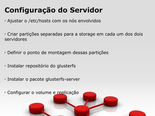 Configuração do Servidor
✔
Ajustar o /etc/hosts com os nós envolvidos
✔
Criar partições separadas para a storage em cada um dos dois
servidores
✔
Definir o ponto de montagem dessas partições
✔
Instalar repositório do glusterfs
✔
Instalar o pacote glusterfs-server
✔
Configurar o volume e replicação
 