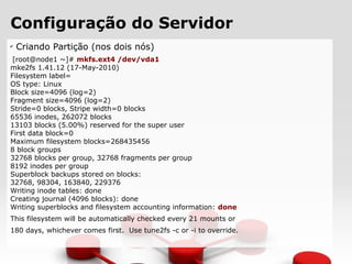 Configuração do Servidor
✔
Criando Partição (nos dois nós)
[root@node1 ~]# mkfs.ext4 /dev/vda1
mke2fs 1.41.12 (17-May-2010)
Filesystem label=
OS type: Linux
Block size=4096 (log=2)
Fragment size=4096 (log=2)
Stride=0 blocks, Stripe width=0 blocks
65536 inodes, 262072 blocks
13103 blocks (5.00%) reserved for the super user
First data block=0
Maximum filesystem blocks=268435456
8 block groups
32768 blocks per group, 32768 fragments per group
8192 inodes per group
Superblock backups stored on blocks:
32768, 98304, 163840, 229376
Writing inode tables: done
Creating journal (4096 blocks): done
Writing superblocks and filesystem accounting information: done
This filesystem will be automatically checked every 21 mounts or
180 days, whichever comes first. Use tune2fs -c or -i to override.
 