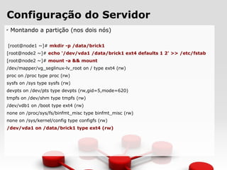 Configuração do Servidor
✔
Montando a partição (nos dois nós)
[root@node1 ~]# mkdir -p /data/brick1
[root@node2 ~]# echo '/dev/vda1 /data/brick1 ext4 defaults 1 2' >> /etc/fstab
[root@node2 ~]# mount -a && mount
/dev/mapper/vg_seglinux-lv_root on / type ext4 (rw)
proc on /proc type proc (rw)
sysfs on /sys type sysfs (rw)
devpts on /dev/pts type devpts (rw,gid=5,mode=620)
tmpfs on /dev/shm type tmpfs (rw)
/dev/vdb1 on /boot type ext4 (rw)
none on /proc/sys/fs/binfmt_misc type binfmt_misc (rw)
none on /sys/kernel/config type configfs (rw)
/dev/vda1 on /data/brick1 type ext4 (rw)
 