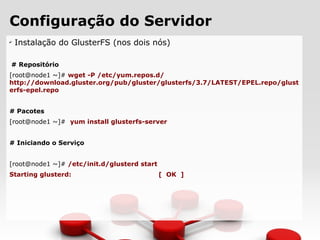 Configuração do Servidor
✔
Instalação do GlusterFS (nos dois nós)
# Repositório
[root@node1 ~]# wget -P /etc/yum.repos.d/
http://download.gluster.org/pub/gluster/glusterfs/3.7/LATEST/EPEL.repo/glust
erfs-epel.repo
# Pacotes
[root@node1 ~]# yum install glusterfs-server
# Iniciando o Serviço
[root@node1 ~]# /etc/init.d/glusterd start
Starting glusterd: [ OK ]
 