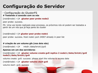Configuração do Servidor
✔
Configuração do GlusterFS
# Testando a conexão com os nós
[root@node1 ~]# gluster peer probe node2
peer probe: success.
PS: Uma vez tendo realizado esse processo, os próximos nós só podem ser testados a
partir de um nós que já faça parte do cluster
[root@node2 ~]# gluster peer probe node1
peer probe: success. Host node1 port 24007 already in peer list
# criação de um volume gfs (nos dois nós)
[root@node1 ~]# mkdir /data/brick1/gv0
Apenas em um dos servidores:
[root@node1 ~]# gluster volume create gv0 replica 2 node1:/data/brick1/gv0
node2:/data/brick1/gv0
volume create: gv0: success: please start the volume to access data
[root@node1 ~]# gluster volume start gv0
volume start: gv0: success
 