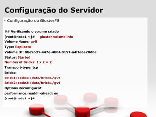 Configuração do Servidor
✔
Configuração do GlusterFS
## Verificando o volume criado
[root@node1 ~]# gluster volume info
Volume Name: gv0
Type: Replicate
Volume ID: 8be9ccfb-447e-4bb0-8151-a4f3e6e78d6e
Status: Started
Number of Bricks: 1 x 2 = 2
Transport-type: tcp
Bricks:
Brick1: node1:/data/brick1/gv0
Brick2: node2:/data/brick1/gv0
Options Reconfigured:
performance.readdir-ahead: on
[root@node1 ~]#
 