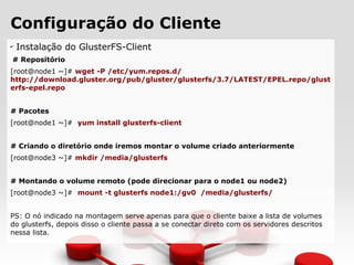 Configuração do Cliente
✔
Instalação do GlusterFS-Client
# Repositório
[root@node1 ~]# wget -P /etc/yum.repos.d/
http://download.gluster.org/pub/gluster/glusterfs/3.7/LATEST/EPEL.repo/glust
erfs-epel.repo
# Pacotes
[root@node1 ~]# yum install glusterfs-client
# Criando o diretório onde iremos montar o volume criado anteriormente
[root@node3 ~]# mkdir /media/glusterfs
# Montando o volume remoto (pode direcionar para o node1 ou node2)
[root@node3 ~]# mount -t glusterfs node1:/gv0 /media/glusterfs/
PS: O nó indicado na montagem serve apenas para que o cliente baixe a lista de volumes
do glusterfs, depois disso o cliente passa a se conectar direto com os servidores descritos
nessa lista.
 