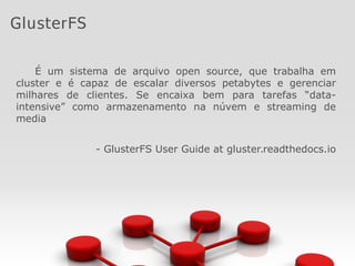 É um sistema de arquivo open source, que trabalha em
cluster e é capaz de escalar diversos petabytes e gerenciar
milhares de clientes. Se encaixa bem para tarefas “data-
intensive” como armazenamento na núvem e streaming de
media
- GlusterFS User Guide at gluster.readthedocs.io
GlusterFS
 