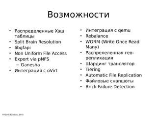 Возможности
• Распределенные Хэш
таблицы
• Split Brain Resolution
• libgfapi
• Non Uniform File Access
• Export via pNFS
– Ganesha
• Интеграция с oVirt
• Интеграция с qemu
• Rebalance
• WORM (Write Once Read
Many)
• Распрелеленная гео-
репликация
• Шардинг транслятор
• Tiering
• Automatic File Replication
• Файловые снапшоты
• Brick Failure Detection
 