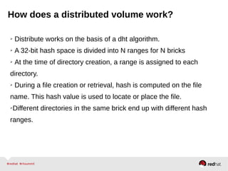 How does a distributed volume work?
➢ Distribute works on the basis of a dht algorithm.
➢ A 32-bit hash space is divided into N ranges for N bricks
➢ At the time of directory creation, a range is assigned to each
directory.
➢ During a file creation or retrieval, hash is computed on the file
name. This hash value is used to locate or place the file.
➢Different directories in the same brick end up with different hash
ranges.
 