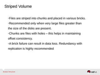 Striped Volume
➢Files are striped into chunks and placed in various bricks.
➢Recommended only when very large files greater than
the size of the disks are present.
➢Chunks are files with holes – this helps in maintaining
offset consistency.
➢A brick failure can result in data loss. Redundancy with
replication is highly recommended
 