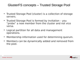 
Trusted Storage Pool (cluster) is a collection of storage
servers.

Trusted Storage Pool is formed by invitation – you
“probe” a new member from the cluster and not vice
versa.

Logical partition for all data and management
operations.

Membership information used for determining quorum.

Members can be dynamically added and removed from
the pool.
GlusterFS concepts – Trusted Storage Pool
 