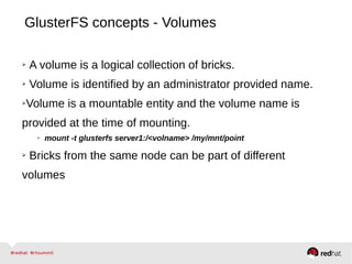 GlusterFS concepts - Volumes
➢ A volume is a logical collection of bricks.
➢ Volume is identified by an administrator provided name.
➢Volume is a mountable entity and the volume name is
provided at the time of mounting.
➢ mount -t glusterfs server1:/<volname> /my/mnt/point
➢ Bricks from the same node can be part of different
volumes
 