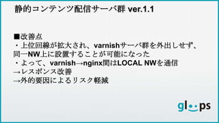 静的コンテンツ配信サーバ群 ver.1.1
■改善点
・上位回線が拡大され、varnishサーバ群を外出しせず、
同一NW上に設置することが可能になった
・よって、varnish→nginx間はLOCAL NWを通信
→レスポンス改善
→外的要因によるリスク軽減
 