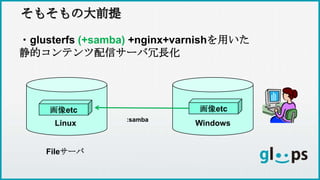 そもそもの大前提そもそもの大前提
・glusterfs (+samba) +nginx+varnishを用いた
静的コンテンツ配信サーバ冗長化
画像etc
Linux
Fileサーバ
Windows
画像etc
:samba
 