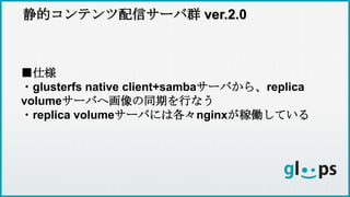 静的コンテンツ配信サーバ群 ver.2.0
■仕様
・glusterfs native client+sambaサーバから、replica
volumeサーバへ画像の同期を行なう
・replica volumeサーバには各々nginxが稼働している
 